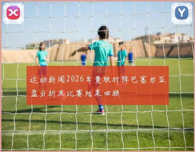 运动新闻2026年曼联对阵巴塞尔亚盘分析及比赛结果回顾