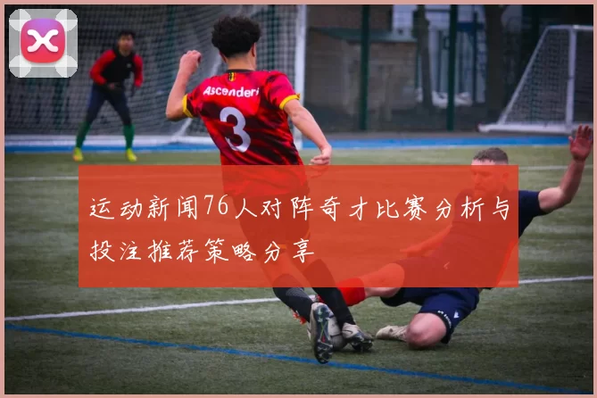 运动新闻76人对阵奇才比赛分析与投注推荐策略分享
