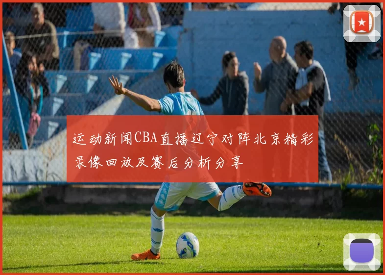 运动新闻CBA直播辽宁对阵北京精彩录像回放及赛后分析分享