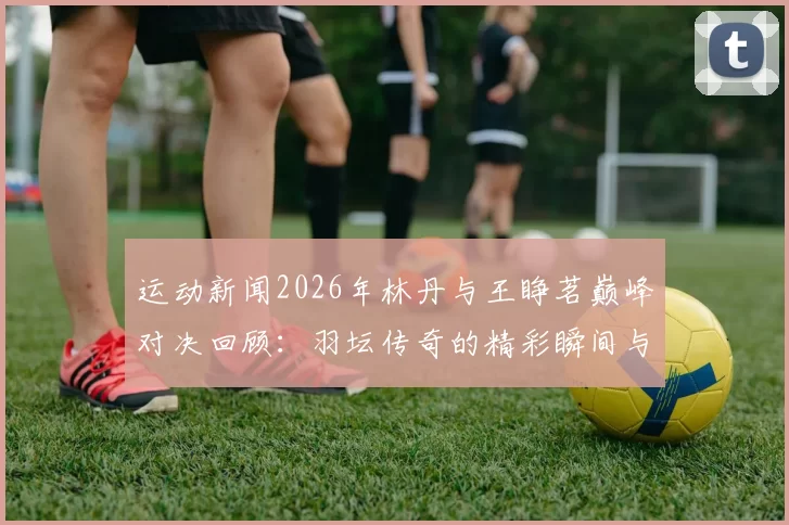 运动新闻2026年林丹与王睁茗巅峰对决回顾：羽坛传奇的精彩瞬间与战术较量