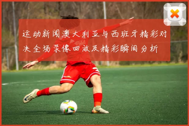 运动新闻澳大利亚与西班牙精彩对决全场录像回放及精彩瞬间分析