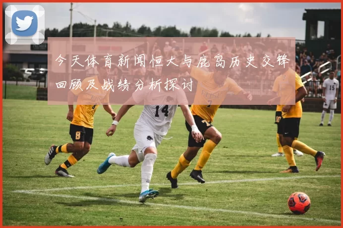 今天体育新闻恒大与鹿岛历史交锋回顾及战绩分析探讨