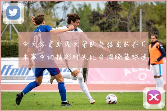 今天体育新闻火箭队与猛龙队在日本赛中的精彩对决比分揭晓篮球迷们的热情高涨